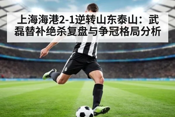 上海海港2-1逆转山东泰山：武磊替补绝杀复盘与争冠格局分析